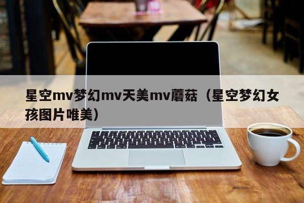 星空mv梦幻mv天美mv蘑菇(星空梦幻女孩图片唯美)
