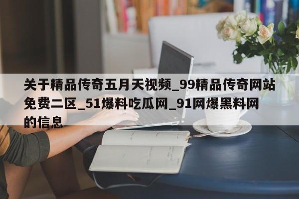关于精品传奇五月天视频_99精品传奇网站免费二区_51爆料吃瓜网_91网爆黑料网的信息
